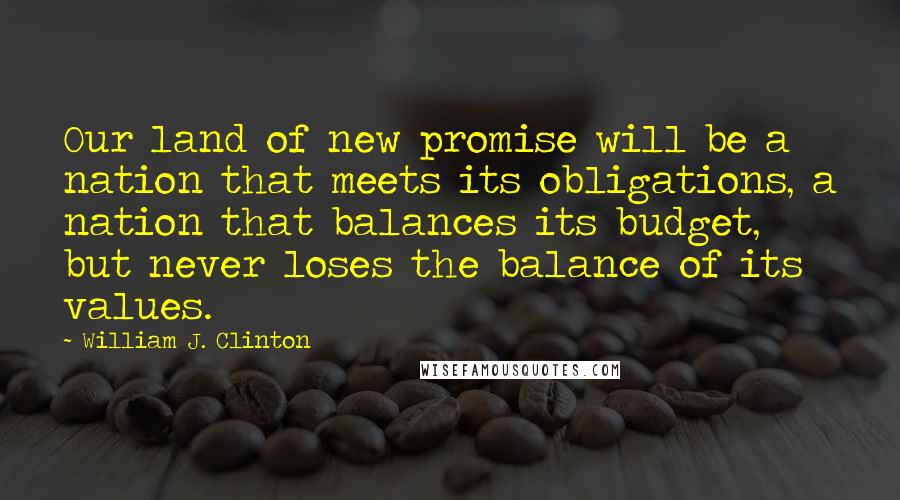 William J. Clinton Quotes: Our land of new promise will be a nation that meets its obligations, a nation that balances its budget, but never loses the balance of its values.