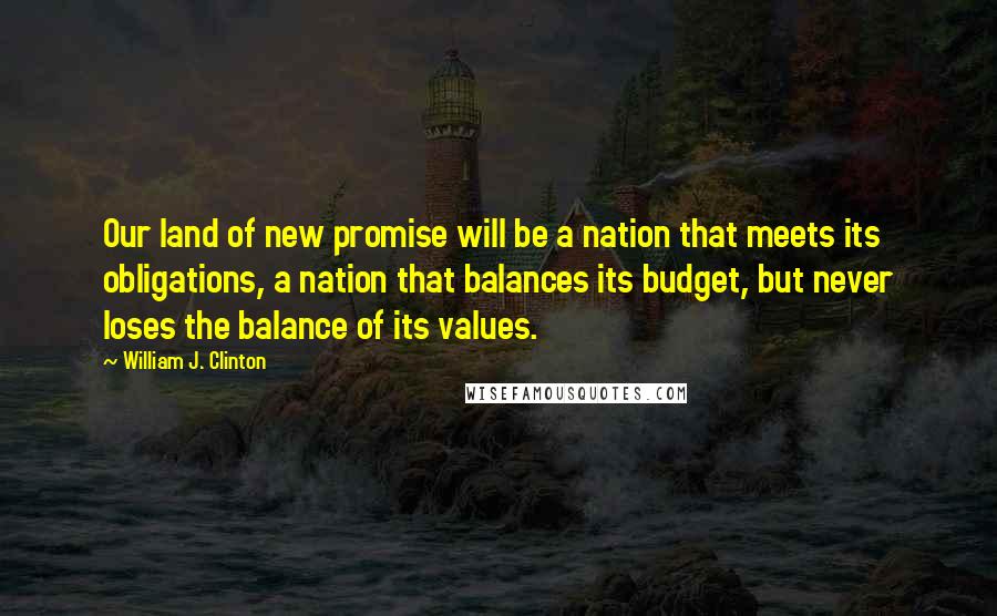 William J. Clinton Quotes: Our land of new promise will be a nation that meets its obligations, a nation that balances its budget, but never loses the balance of its values.