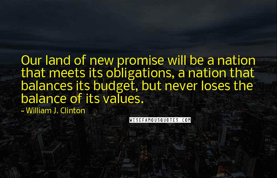 William J. Clinton Quotes: Our land of new promise will be a nation that meets its obligations, a nation that balances its budget, but never loses the balance of its values.