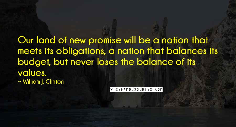 William J. Clinton Quotes: Our land of new promise will be a nation that meets its obligations, a nation that balances its budget, but never loses the balance of its values.