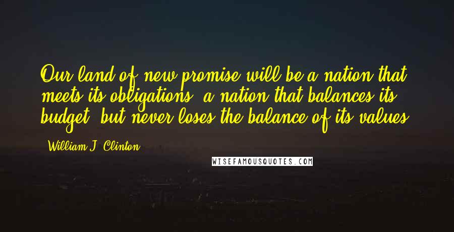 William J. Clinton Quotes: Our land of new promise will be a nation that meets its obligations, a nation that balances its budget, but never loses the balance of its values.