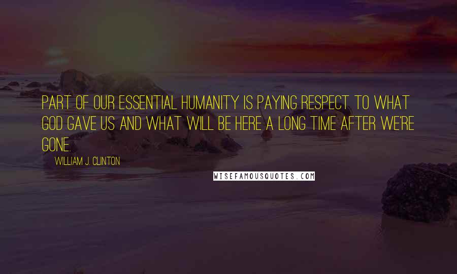 William J. Clinton Quotes: Part of our essential humanity is paying respect to what God gave us and what will be here a long time after we're gone.