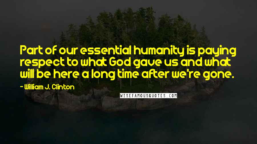 William J. Clinton Quotes: Part of our essential humanity is paying respect to what God gave us and what will be here a long time after we're gone.