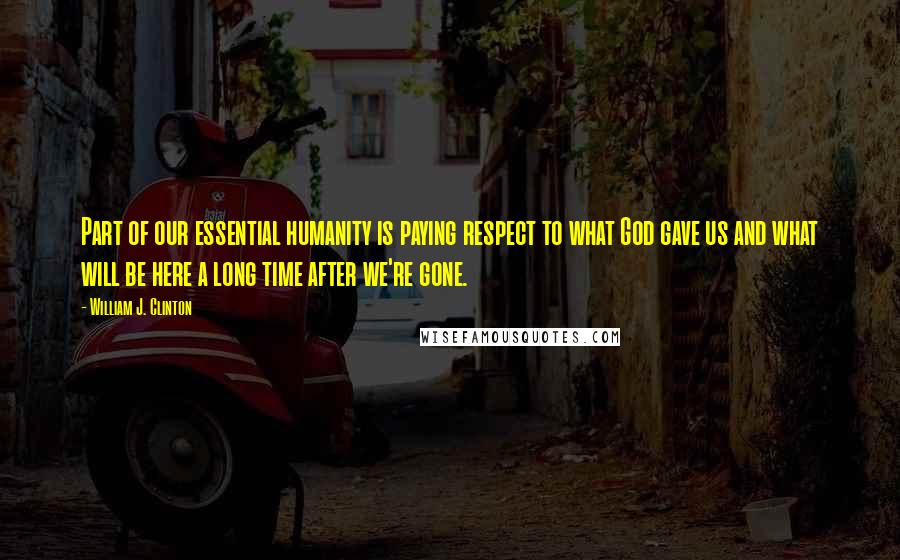 William J. Clinton Quotes: Part of our essential humanity is paying respect to what God gave us and what will be here a long time after we're gone.