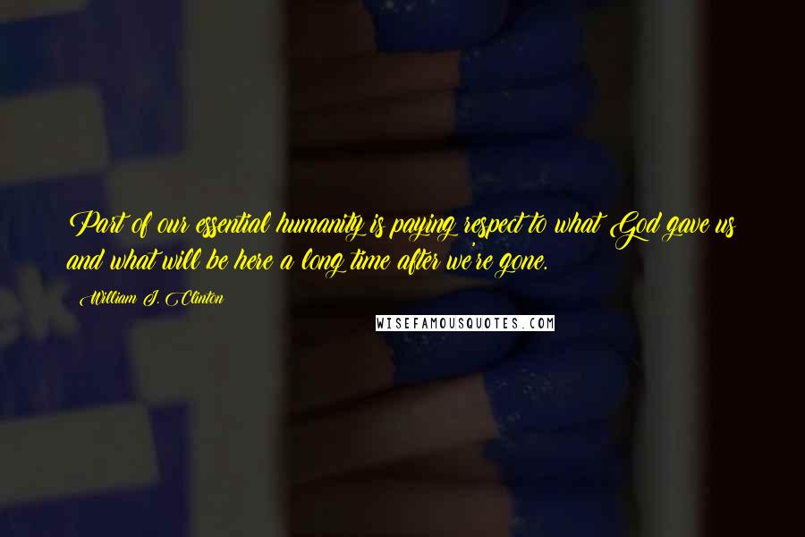 William J. Clinton Quotes: Part of our essential humanity is paying respect to what God gave us and what will be here a long time after we're gone.