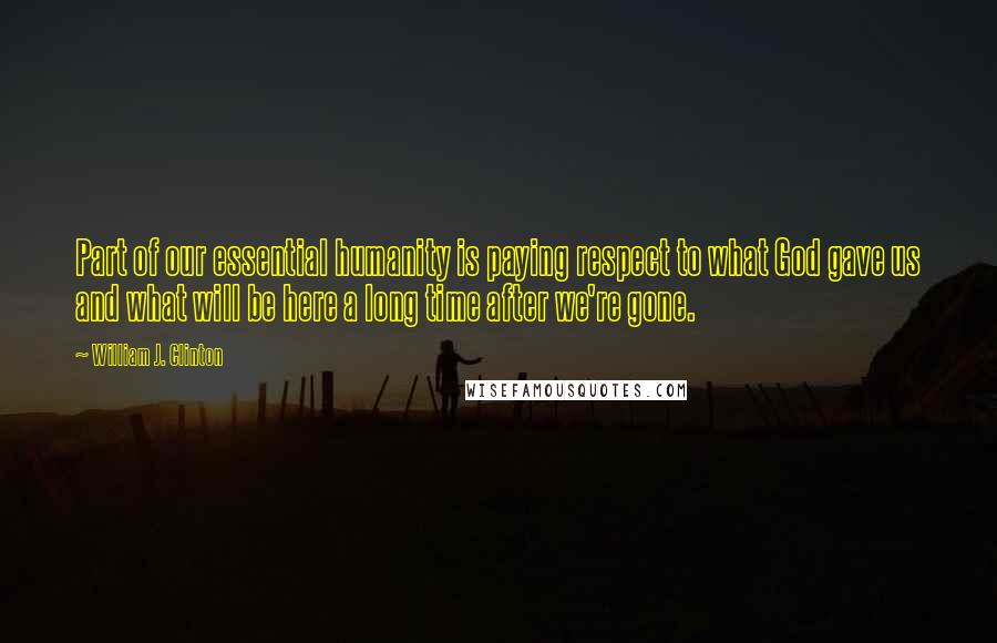 William J. Clinton Quotes: Part of our essential humanity is paying respect to what God gave us and what will be here a long time after we're gone.