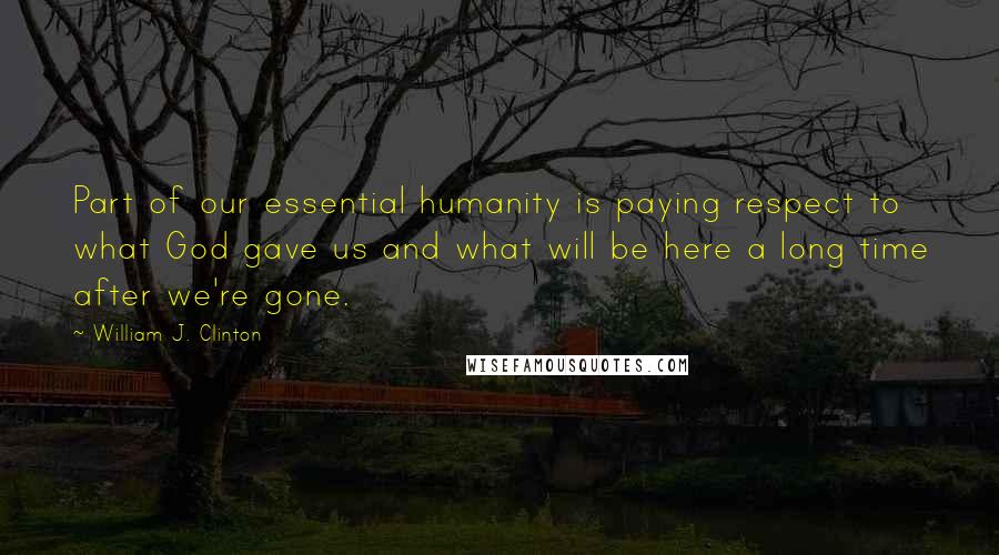 William J. Clinton Quotes: Part of our essential humanity is paying respect to what God gave us and what will be here a long time after we're gone.