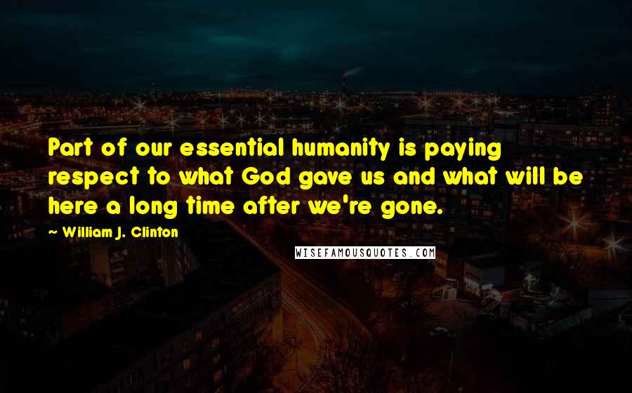 William J. Clinton Quotes: Part of our essential humanity is paying respect to what God gave us and what will be here a long time after we're gone.
