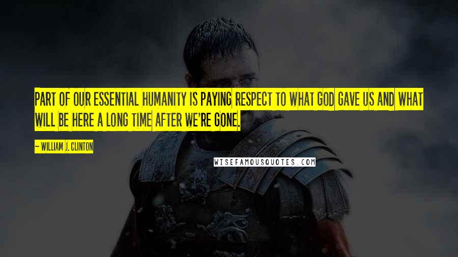 William J. Clinton Quotes: Part of our essential humanity is paying respect to what God gave us and what will be here a long time after we're gone.