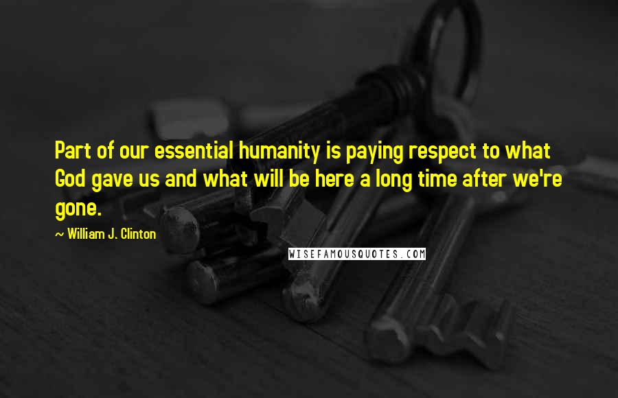 William J. Clinton Quotes: Part of our essential humanity is paying respect to what God gave us and what will be here a long time after we're gone.