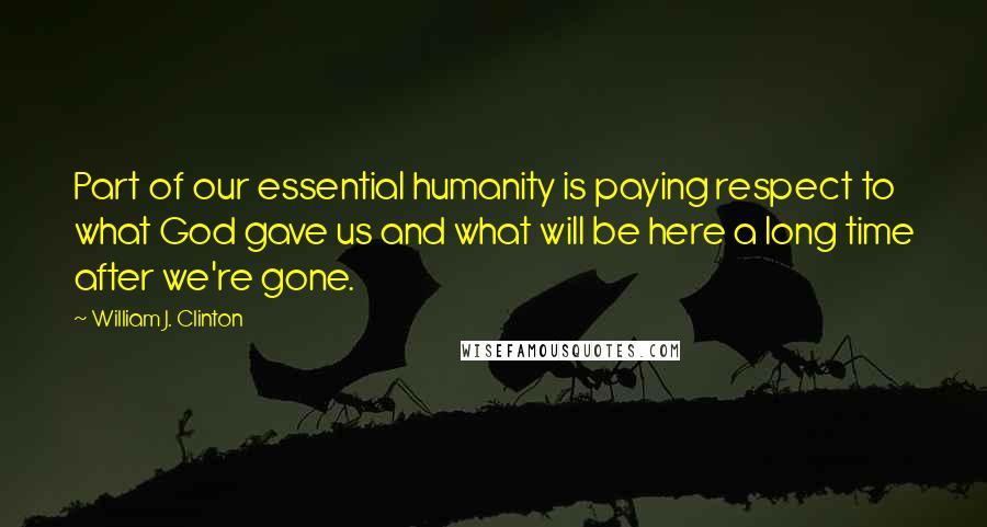 William J. Clinton Quotes: Part of our essential humanity is paying respect to what God gave us and what will be here a long time after we're gone.