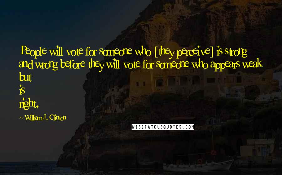 William J. Clinton Quotes: People will vote for someone who [they perceive] is strong and wrong before they will vote for someone who appears weak but is right.