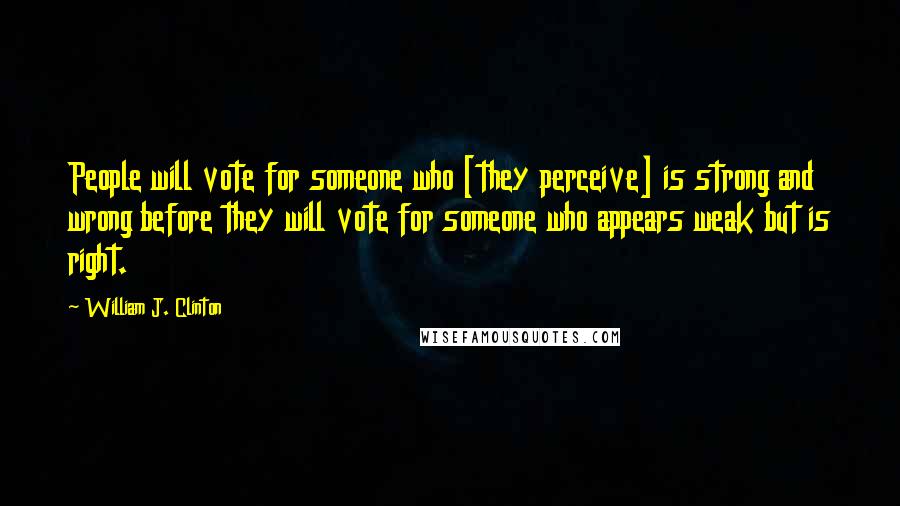 William J. Clinton Quotes: People will vote for someone who [they perceive] is strong and wrong before they will vote for someone who appears weak but is right.