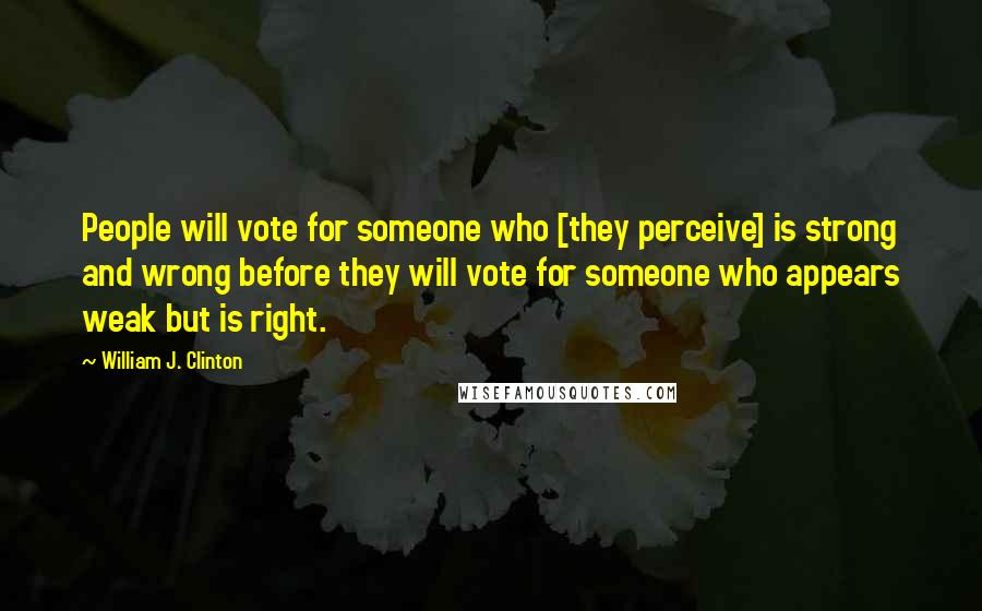 William J. Clinton Quotes: People will vote for someone who [they perceive] is strong and wrong before they will vote for someone who appears weak but is right.