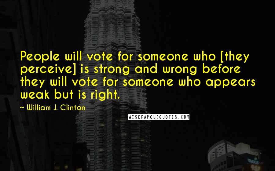 William J. Clinton Quotes: People will vote for someone who [they perceive] is strong and wrong before they will vote for someone who appears weak but is right.
