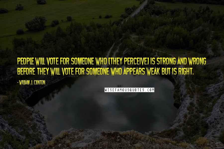 William J. Clinton Quotes: People will vote for someone who [they perceive] is strong and wrong before they will vote for someone who appears weak but is right.