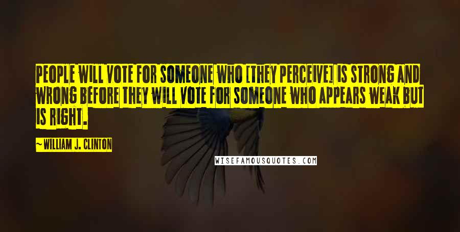 William J. Clinton Quotes: People will vote for someone who [they perceive] is strong and wrong before they will vote for someone who appears weak but is right.