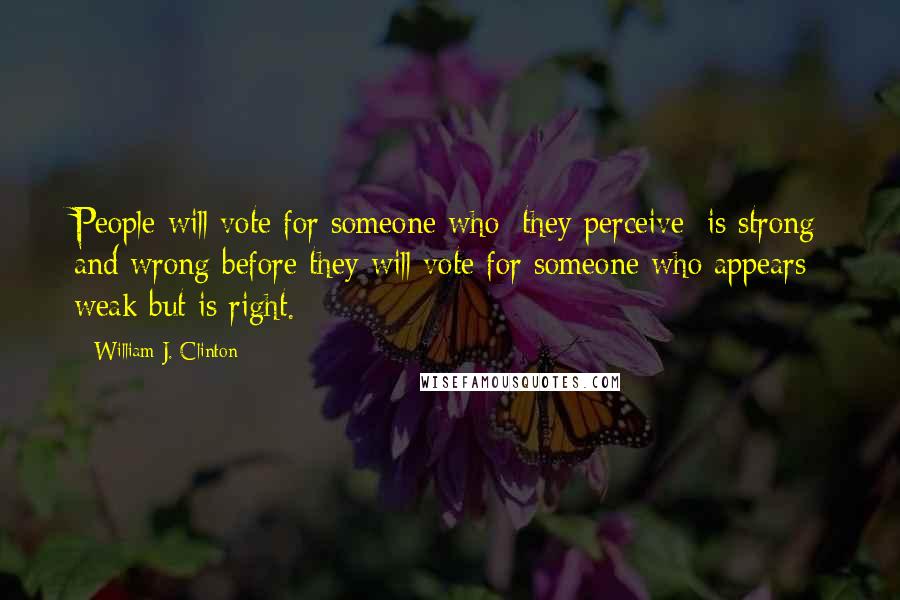 William J. Clinton Quotes: People will vote for someone who [they perceive] is strong and wrong before they will vote for someone who appears weak but is right.