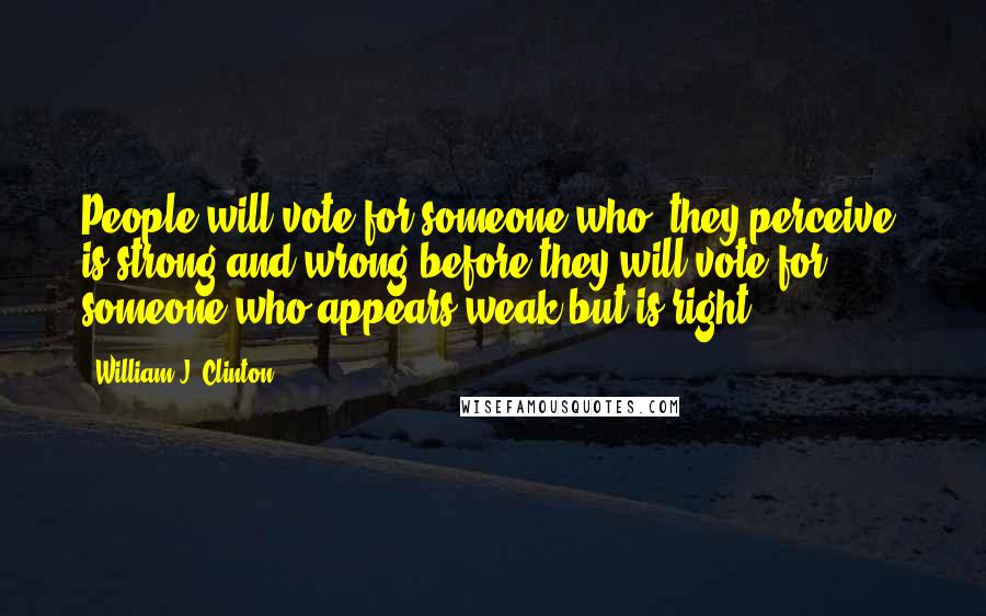 William J. Clinton Quotes: People will vote for someone who [they perceive] is strong and wrong before they will vote for someone who appears weak but is right.
