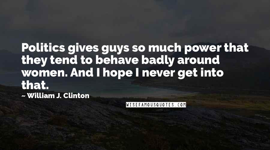 William J. Clinton Quotes: Politics gives guys so much power that they tend to behave badly around women. And I hope I never get into that.