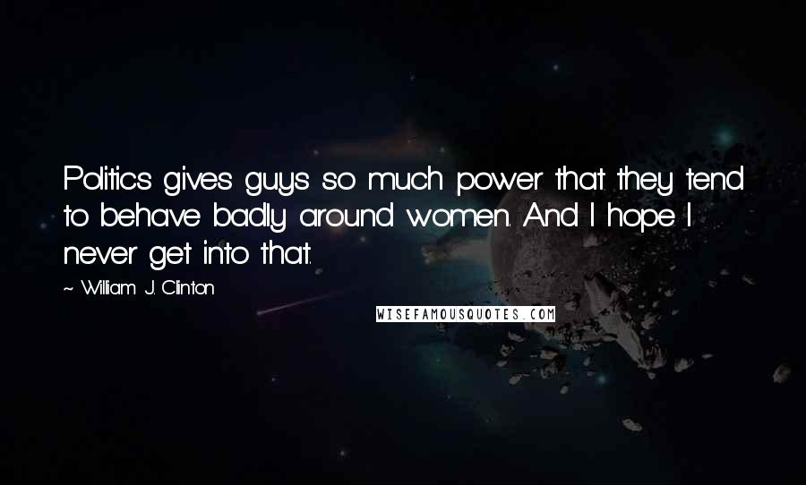 William J. Clinton Quotes: Politics gives guys so much power that they tend to behave badly around women. And I hope I never get into that.