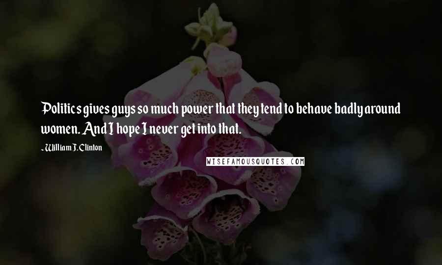 William J. Clinton Quotes: Politics gives guys so much power that they tend to behave badly around women. And I hope I never get into that.