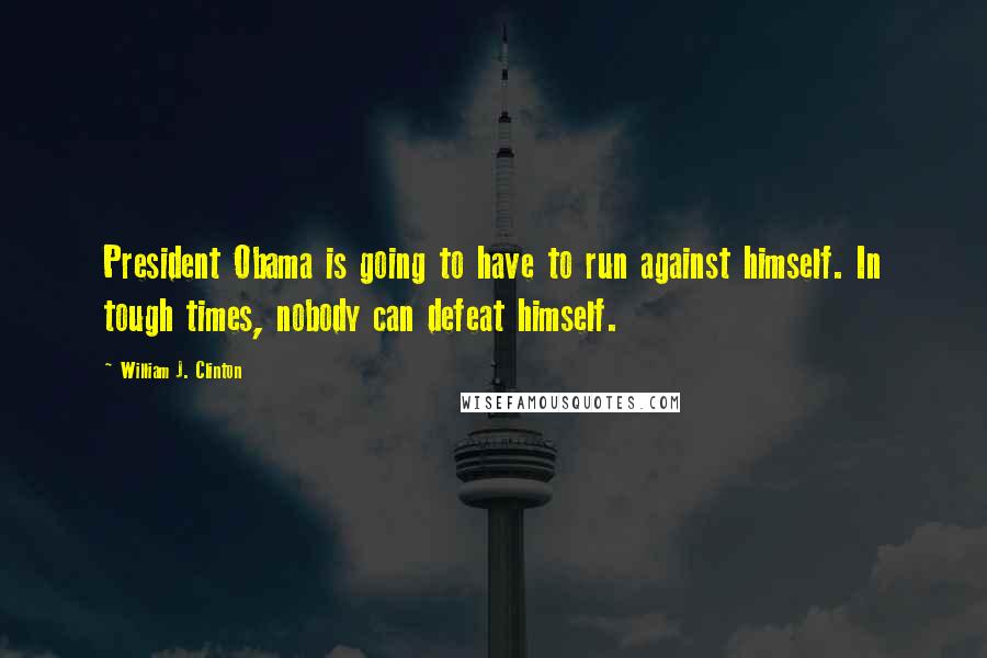 William J. Clinton Quotes: President Obama is going to have to run against himself. In tough times, nobody can defeat himself.
