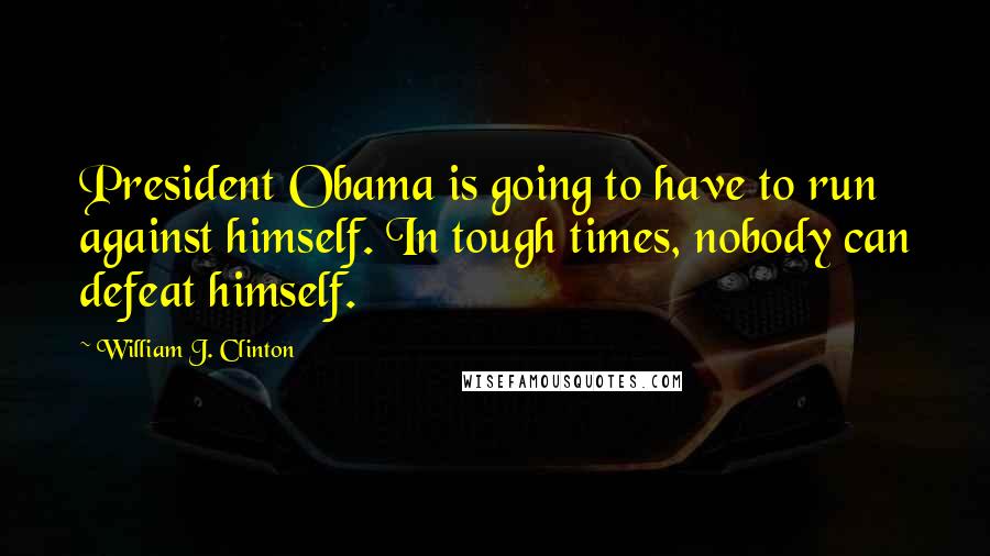 William J. Clinton Quotes: President Obama is going to have to run against himself. In tough times, nobody can defeat himself.