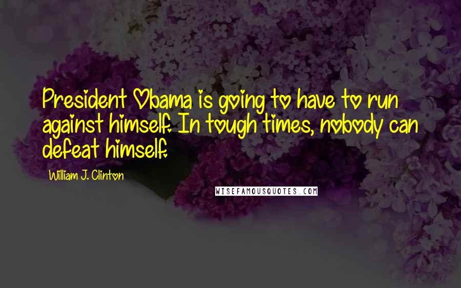 William J. Clinton Quotes: President Obama is going to have to run against himself. In tough times, nobody can defeat himself.