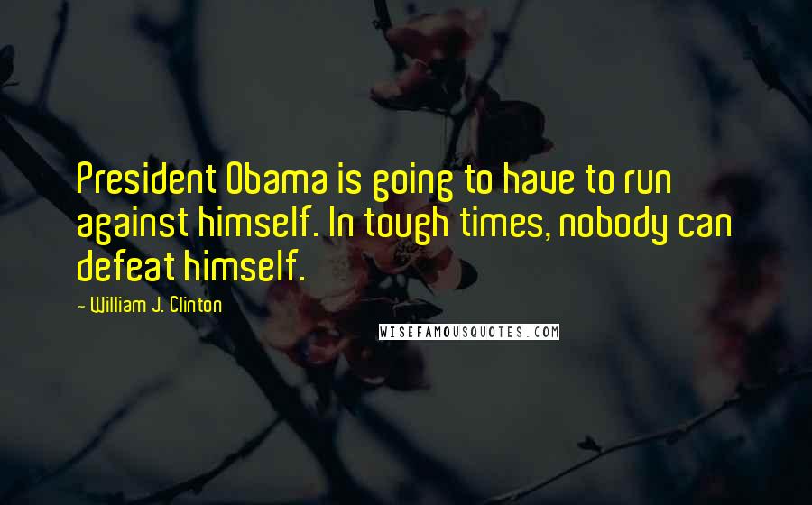 William J. Clinton Quotes: President Obama is going to have to run against himself. In tough times, nobody can defeat himself.