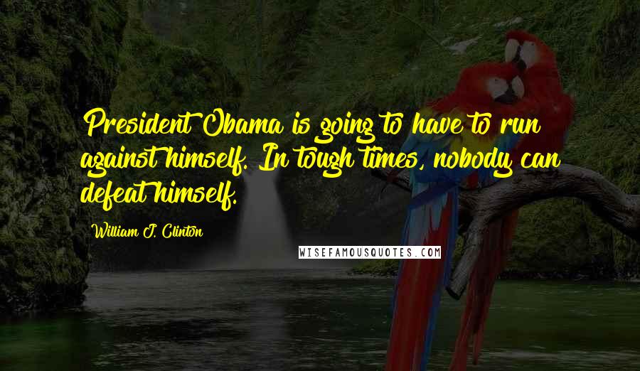 William J. Clinton Quotes: President Obama is going to have to run against himself. In tough times, nobody can defeat himself.