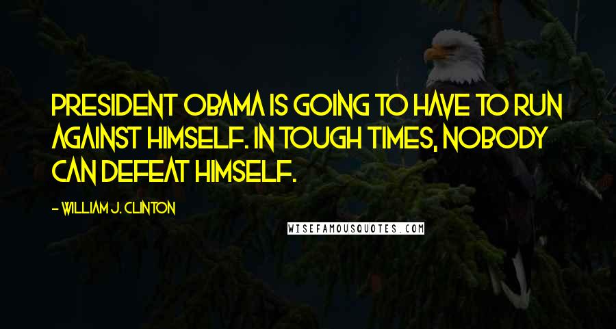 William J. Clinton Quotes: President Obama is going to have to run against himself. In tough times, nobody can defeat himself.