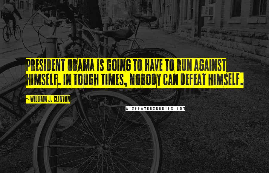 William J. Clinton Quotes: President Obama is going to have to run against himself. In tough times, nobody can defeat himself.