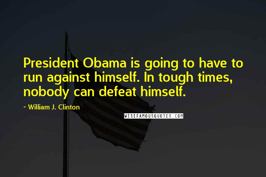 William J. Clinton Quotes: President Obama is going to have to run against himself. In tough times, nobody can defeat himself.