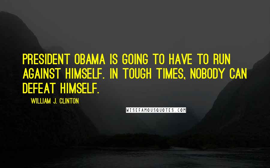 William J. Clinton Quotes: President Obama is going to have to run against himself. In tough times, nobody can defeat himself.