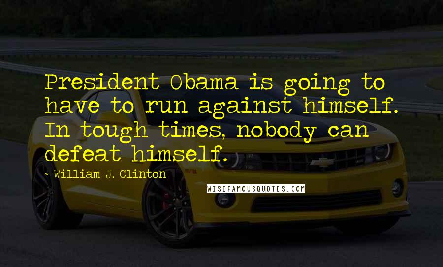 William J. Clinton Quotes: President Obama is going to have to run against himself. In tough times, nobody can defeat himself.