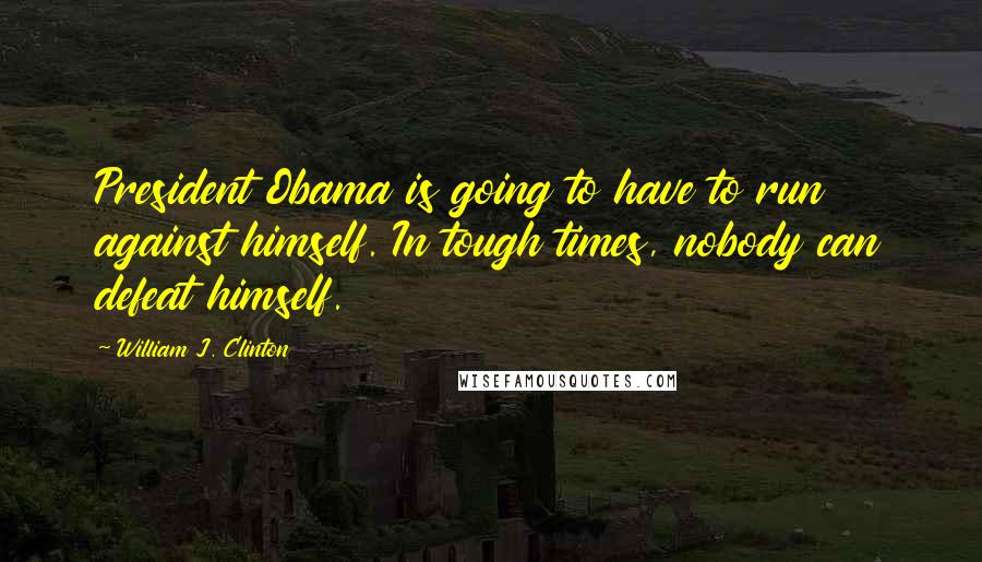 William J. Clinton Quotes: President Obama is going to have to run against himself. In tough times, nobody can defeat himself.