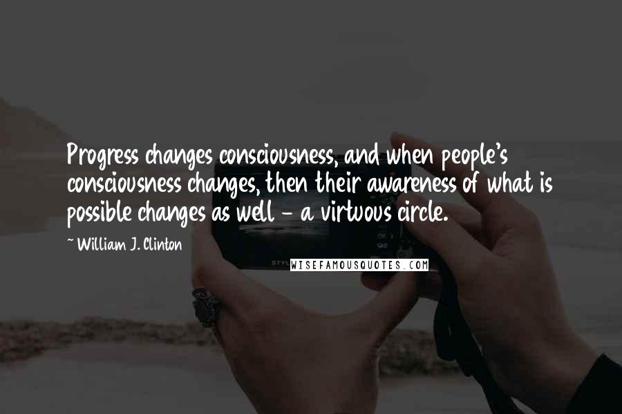 William J. Clinton Quotes: Progress changes consciousness, and when people's consciousness changes, then their awareness of what is possible changes as well - a virtuous circle.