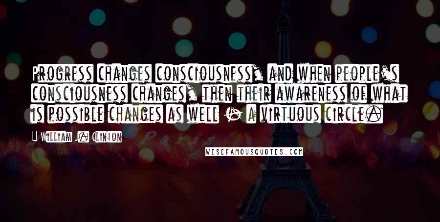 William J. Clinton Quotes: Progress changes consciousness, and when people's consciousness changes, then their awareness of what is possible changes as well - a virtuous circle.