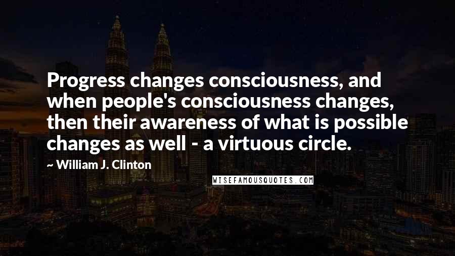 William J. Clinton Quotes: Progress changes consciousness, and when people's consciousness changes, then their awareness of what is possible changes as well - a virtuous circle.