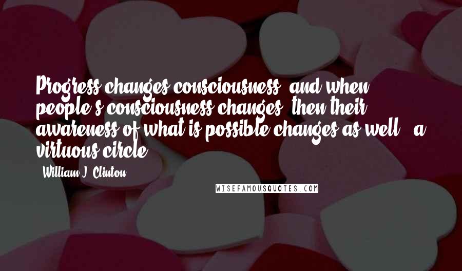 William J. Clinton Quotes: Progress changes consciousness, and when people's consciousness changes, then their awareness of what is possible changes as well - a virtuous circle.