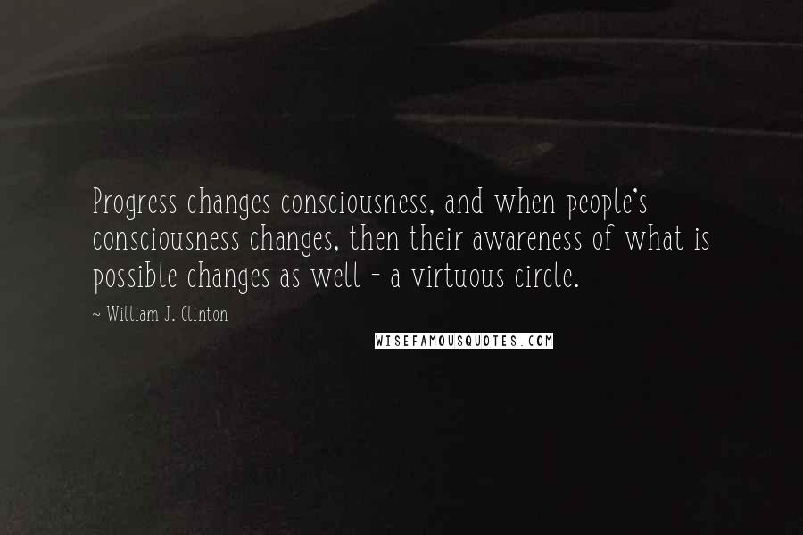 William J. Clinton Quotes: Progress changes consciousness, and when people's consciousness changes, then their awareness of what is possible changes as well - a virtuous circle.