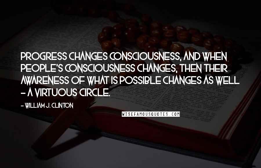 William J. Clinton Quotes: Progress changes consciousness, and when people's consciousness changes, then their awareness of what is possible changes as well - a virtuous circle.