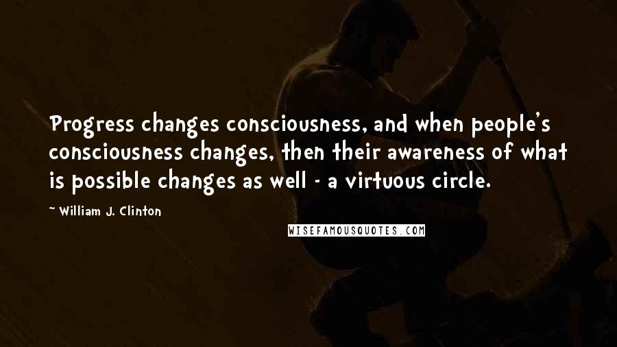 William J. Clinton Quotes: Progress changes consciousness, and when people's consciousness changes, then their awareness of what is possible changes as well - a virtuous circle.