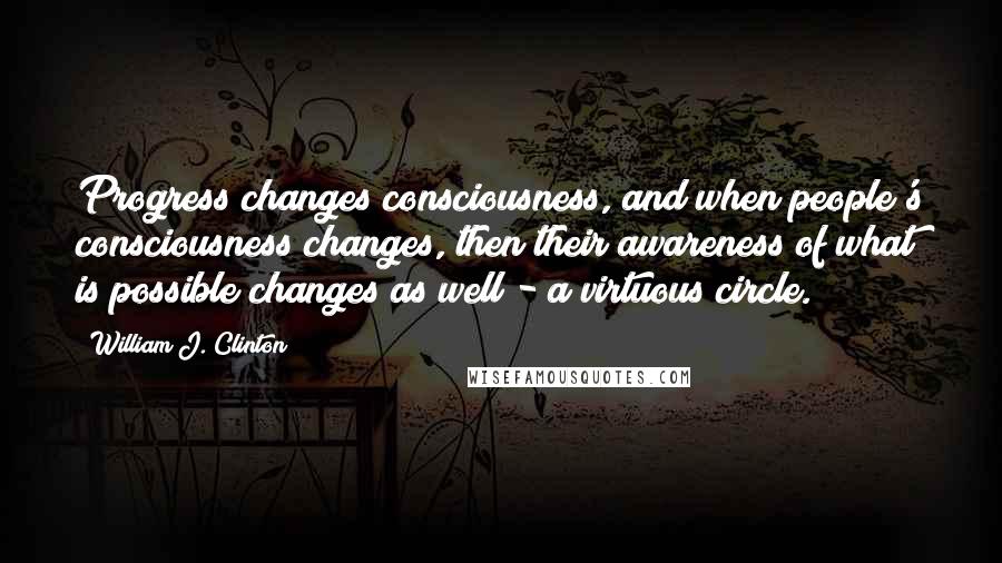 William J. Clinton Quotes: Progress changes consciousness, and when people's consciousness changes, then their awareness of what is possible changes as well - a virtuous circle.