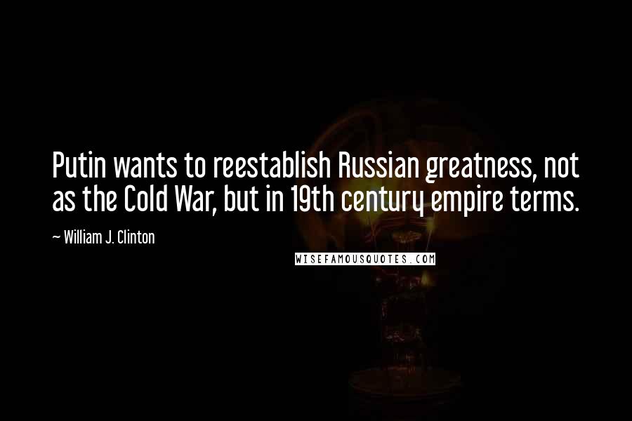 William J. Clinton Quotes: Putin wants to reestablish Russian greatness, not as the Cold War, but in 19th century empire terms.