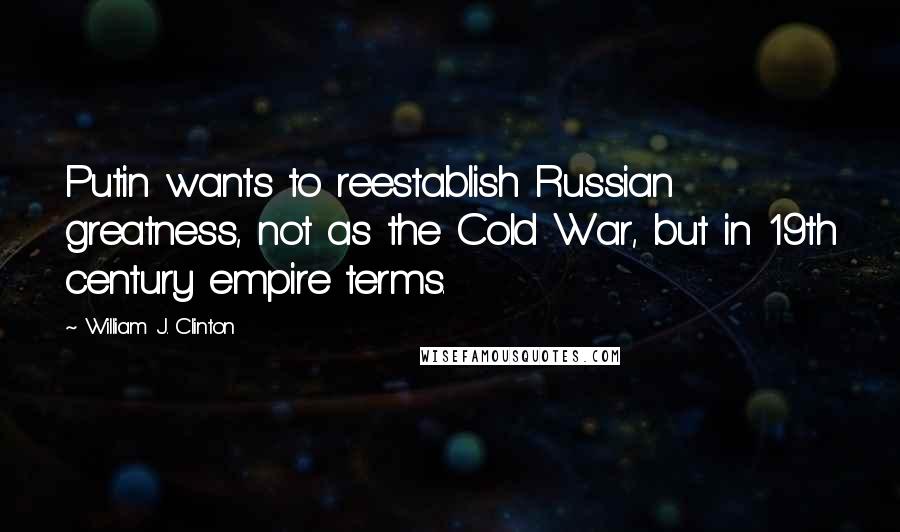 William J. Clinton Quotes: Putin wants to reestablish Russian greatness, not as the Cold War, but in 19th century empire terms.