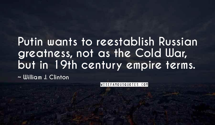 William J. Clinton Quotes: Putin wants to reestablish Russian greatness, not as the Cold War, but in 19th century empire terms.