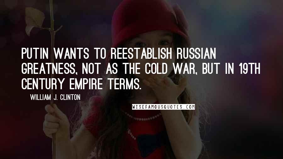 William J. Clinton Quotes: Putin wants to reestablish Russian greatness, not as the Cold War, but in 19th century empire terms.