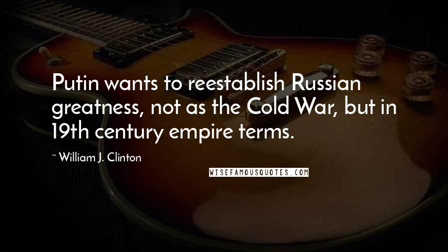 William J. Clinton Quotes: Putin wants to reestablish Russian greatness, not as the Cold War, but in 19th century empire terms.